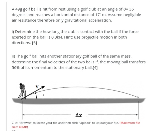 A 49g golf ball is hit from rest using a golf club at an angle of e= 35
degrees and reaches a horizontal distance of 171m. Assume negligible
air resistance therefore only gravitational acceleration.
i) Determine the how long the club is contact with the ball if the force
exerted on the ball is 0.3kN. Hint: use projectile motion in both
directions. [6]
II) The golf ball hits another stationary golf ball of the same mass,
determine the final velocities of the two balls if, the moving ball transfers
56% of its momentum to the stationary ball.[4]
Ax
Click "Browse" to locate your file and then click "Upload" to upload your file. (Maximum file
size: 40MB)
Cil
