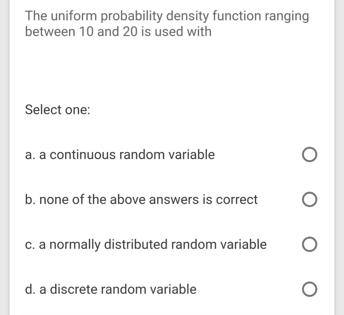 The uniform probability density function ranging
between 10 and 20 is used with
Select one:
a. a continuous random variable
b. none of the above answers is correct
c. a normally distributed random variable
d. a discrete random variable
