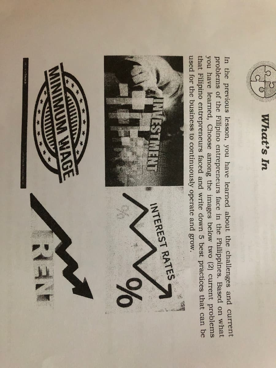 What's In
In the previous lesson, you have learned about the challenges and current
problems of the Filipino entrepreneurs face in the Philippines. Based on what
you have learned, Choose among the images below two (2) current problems
that Filipino entrepreneurs faced and write down 5 best practices that can be
used for the business to continuously operate and grow.
INVESTMENT
INTEREST RATES
o/o
MINIMUM WAGE
REN
Stock

