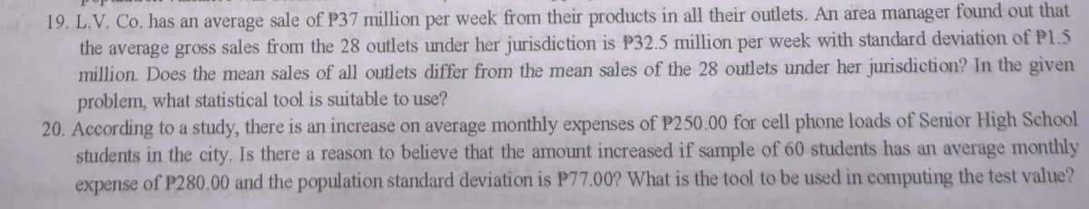 19. L.V. Co. has an average sale of P37 million per week from their products in all their outlets. An area manager found out that
the average gross sales from the 28 outlets under her jurisdiction is P32.5 million per week with standard deviation of Pl.5
million. Does the mean sales of all outlets differ from the mean sales of the 28 outlets under her jurisdiction? In the given
problem, what statistical tool is suitable to use?
20. According to a study, there is an increase on average monthly expenses of P250.00 for cell phone loads of Senior High School
students in the city. Is there a reason to believe that the amount increased if sample of 60 students has an average monthly
expense of P280.00 and the population standard deviation is P77.00? What is the tool to be used in computing the test value?
