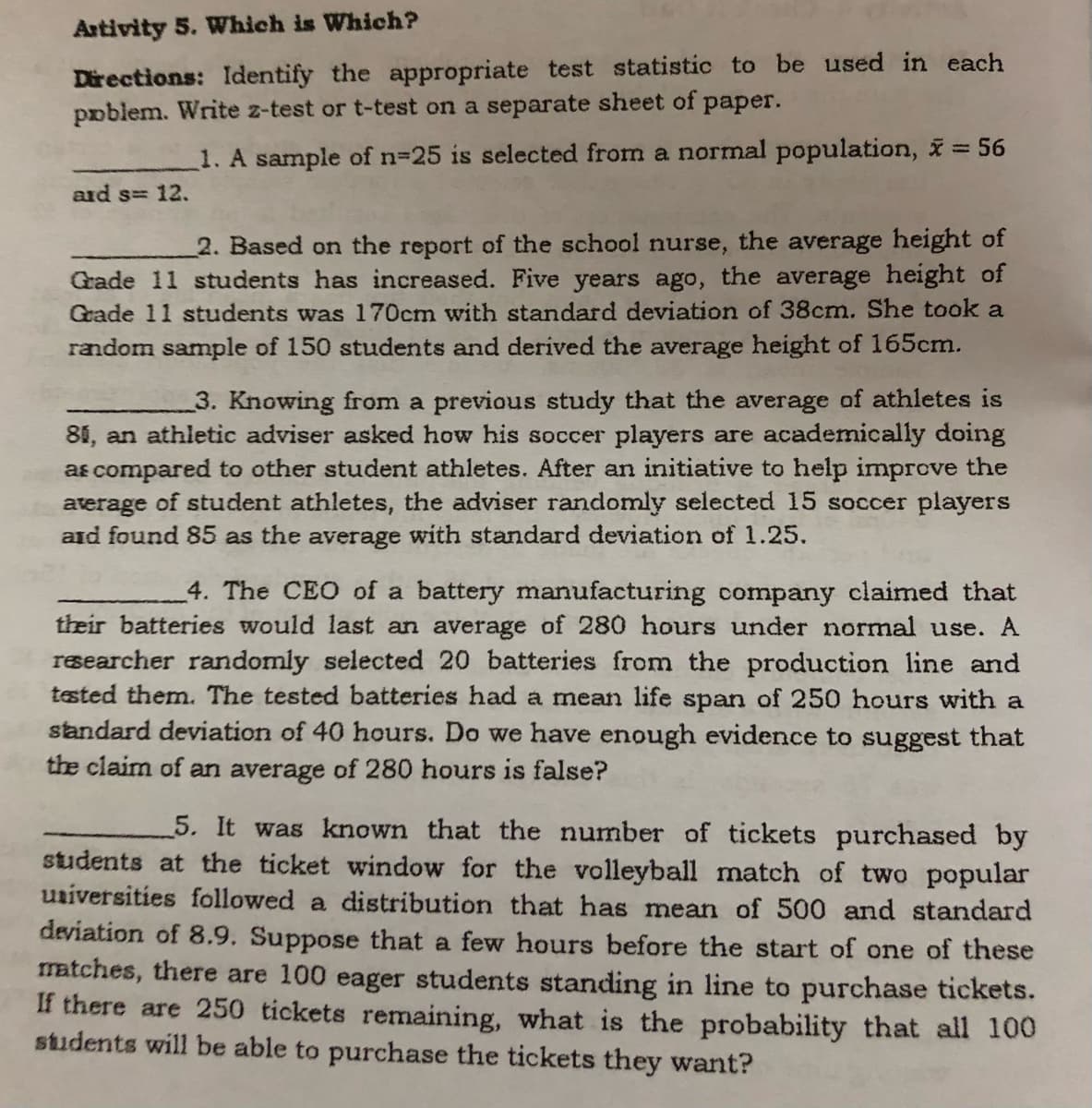 Artivity 5. Which is Which?
Directions: Identify the appropriate test statistic to be used in each
poblem. Write z-test or t-test on a separate sheet of paper.
1. A sample of n-25 is selected from a normal population, = 56
aid s= 12.
2. Based on the report of the school nurse, the average height of
Grade 11 students has increased. Five years ago, the average height of
Grade 11 students was 170cm with standard deviation of 38cm. She took a
random sample of 150 students and derived the average height of 165cm.
3. Knowing from a previous study that the average of athletes is
81, an athletic adviser asked how his soccer players are academically doing
as compared to other student athletes. After an initiative to help improve the
aterage of student athletes, the adviser randomly selected 15 soccer players
aid found 85 as the average with standard deviation of 1.25.
4. The CEO of a battery manufacturing company claimed that
their batteries would last an average of 280 hours under normal use. A
rsearcher randomly selected 20 batteries from the production line and
tested them. The tested batteries had a mean life span of 250 hours with a
standard deviation of 40 hours. Do we have enough evidence to suggest that
the claim of an average of 280 hours is false?
5. It was known that the number of tickets purchased by
students at the ticket window for the volleyball match of two popular
uziversities followed a distribution that has mean of 500 and standard
deviation of 8.9. Suppose that a few hours before the start of one of these
matches, there are 100 eager students standing in line to purchase tickets.
If there are 250 tickets remaining, what is the probability that all 100
sudents will be able to purchase the tickets they want?
