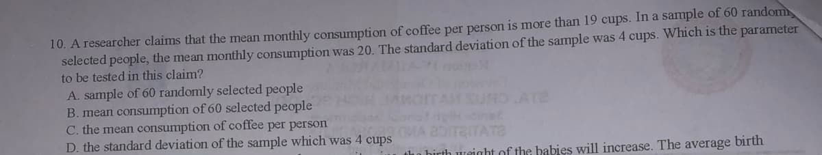 10. A researcher claims that the mean monthly consumption of coffee per person is more than 19 cups. In a sample of 60 random
selected people, the mean monthly consumption was 20. The standard deviation of the sample was 4 cups. Which is the parameter
to be tested in this claim?
A. sample of 60 randomly selected people
B. mean consumption of 60 selected people
C. the mean consumption of coffee per person
D. the standard deviation of the sample which was 4 cups
ATE
aITATE
tho hirth weight of the babies will increase. The average birth
