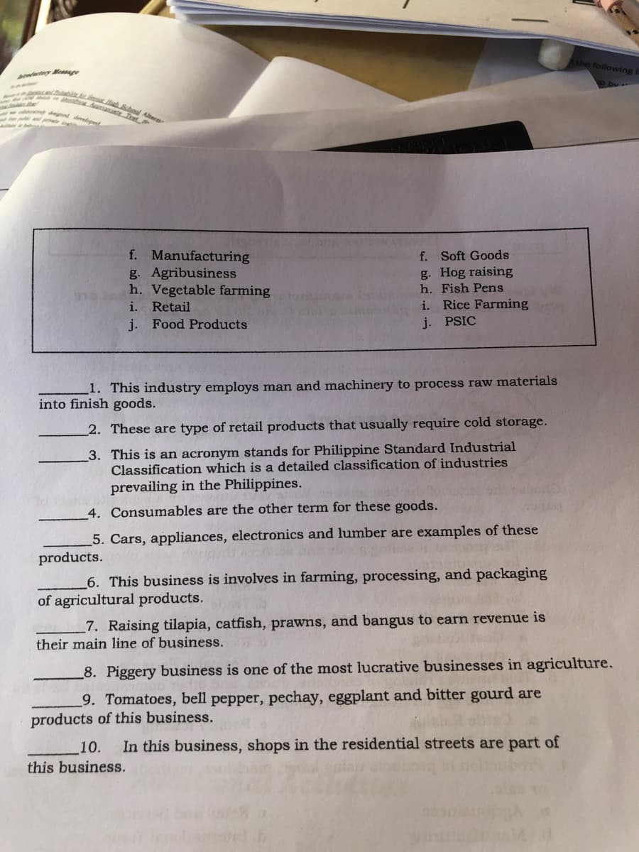 following i
o bu.
uala h hoal Atern
dnuete Trat
dgnd develynd
f. Manufacturing
g. Agribusiness
h. Vegetable farming
i. Retail
f. Soft Goods
g. Hog raising
h. Fish Pens
Rice Farming
i.
j. Food Products
j. PSIC
1. This industry employs man and machinery to process raw materials
into finish goods.
2. These are type of retail products that usually require cold storage.
3. This is an acronym stands for Philippine Standard Industrial
Classification which is a detailed classification of industries
prevailing in the Philippines.
4. Consumables are the other term for these goods.
5. Cars, appliances, electronics and lumber are examples of these
products.
_6. This business is involves in farming, processing, and packaging
of agricultural products.
7. Raising tilapia, catfish, prawns, and bangus to earn revenue is
their main line of business.
8. Piggery business is one of the most lucrative businesses in agriculture.
9. Tomatoes, bell pepper, pechay, eggplant and bitter gourd are
products of this business.
10.
In this business, shops in the residential streets are part of
this business.
