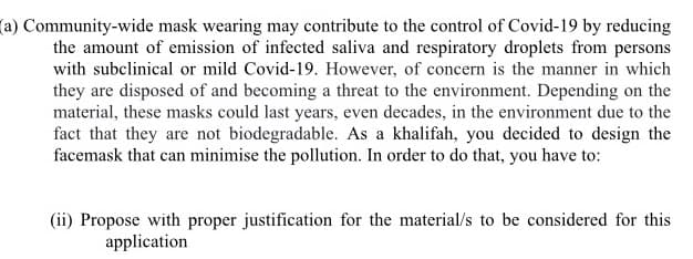 (a) Community-wide mask wearing may contribute to the control of Covid-19 by reducing
the amount of emission of infected saliva and respiratory droplets from persons
with subclinical or mild Covid-19. However, of concern is the manner in which
they are disposed of and becoming a threat to the environment. Depending on the
material, these masks could last years, even decades, in the environment due to the
fact that they are not biodegradable. As a khalifah, you decided to design the
facemask that can minimise the pollution. In order to do that, you have to:
(ii) Propose with proper justification for the material/s to be considered for this
application
