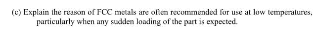 (c) Explain the reason of FCC metals are often recommended for use at low temperatures,
particularly when any sudden loading of the part is expected.
