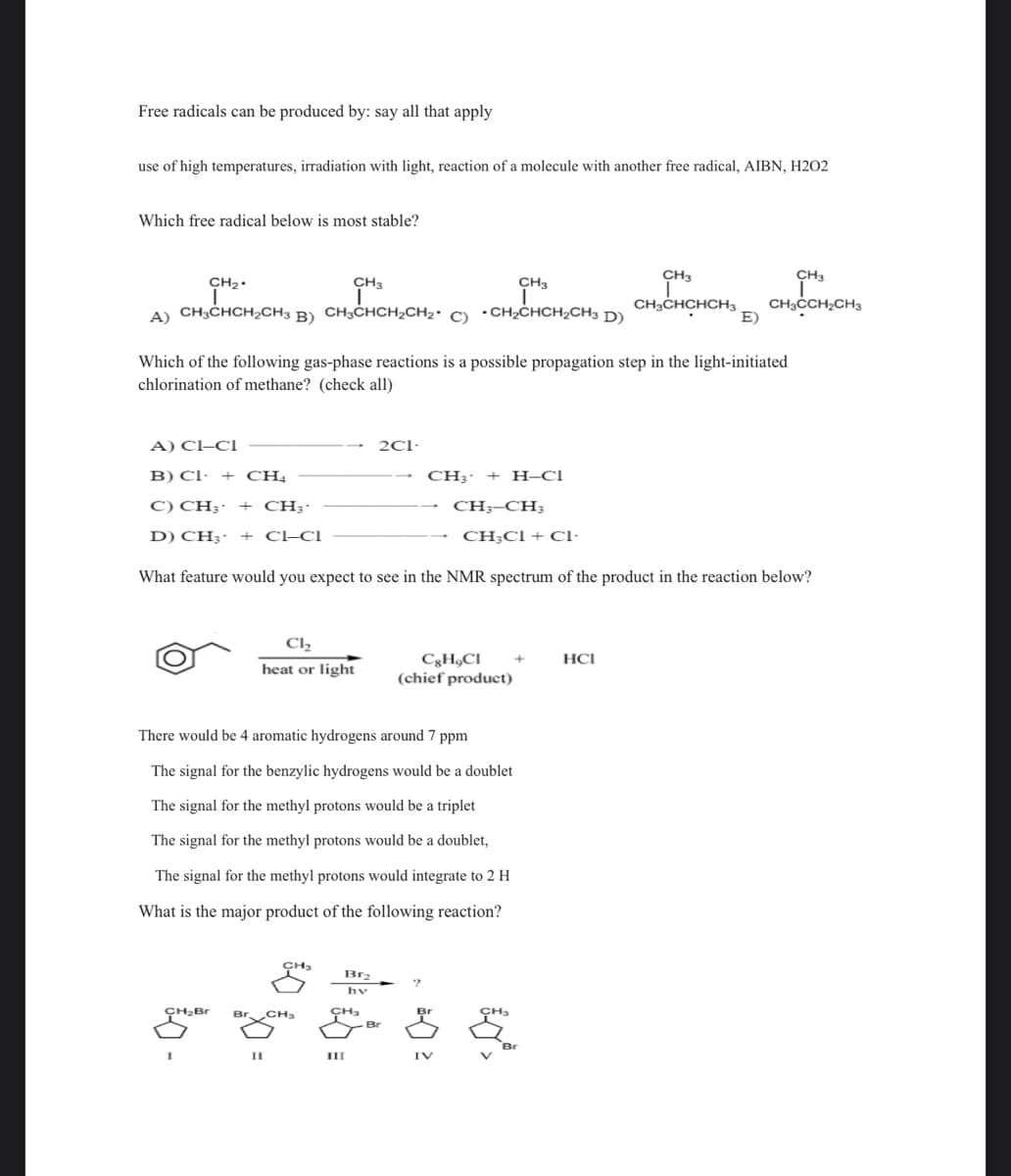 Free radicals can be produced by: say all that apply
use of high temperatures, irradiation with light, reaction of a molecule with another free radical, AIBN, H202
Which free radical below is most stable?
CH3
CH₂.
A) CH3CHCH₂CH3 B) CH3CHCH₂CH₂ C) CH₂CHCH₂CH3 D)
Which of the following gas-phase reactions is a possible propagation step in the light-initiated
chlorination of methane? (check all)
A) CI-CI
B) CI+ CH4
C) CH3-
CH3-
CH3-CH3
CH₂Cl + Cl.
D) CH3- + CI-CI
What feature would you expect to see in the NMR spectrum of the product in the reaction below?
CH₂Br
Cl₂
heat or light
I
CH3
There would be 4 aromatic hydrogens around 7 ppm
The signal for the benzylic hydrogens would be a doublet
The signal for the methyl protons would be a triplet
The signal for the methyl protons would be a doublet,
II
The signal for the methyl protons would integrate to 2 H
What is the major product of the following reaction?
CH3
CH₂
Brz
2C1-
CH3
III
CH3- + H-Cl
Cg H,CI
(chief product)
Br
IV
£*>
CH3
CH3
CH3CHCHCH3 CH₂CCH₂CH3
+
E)
HCI