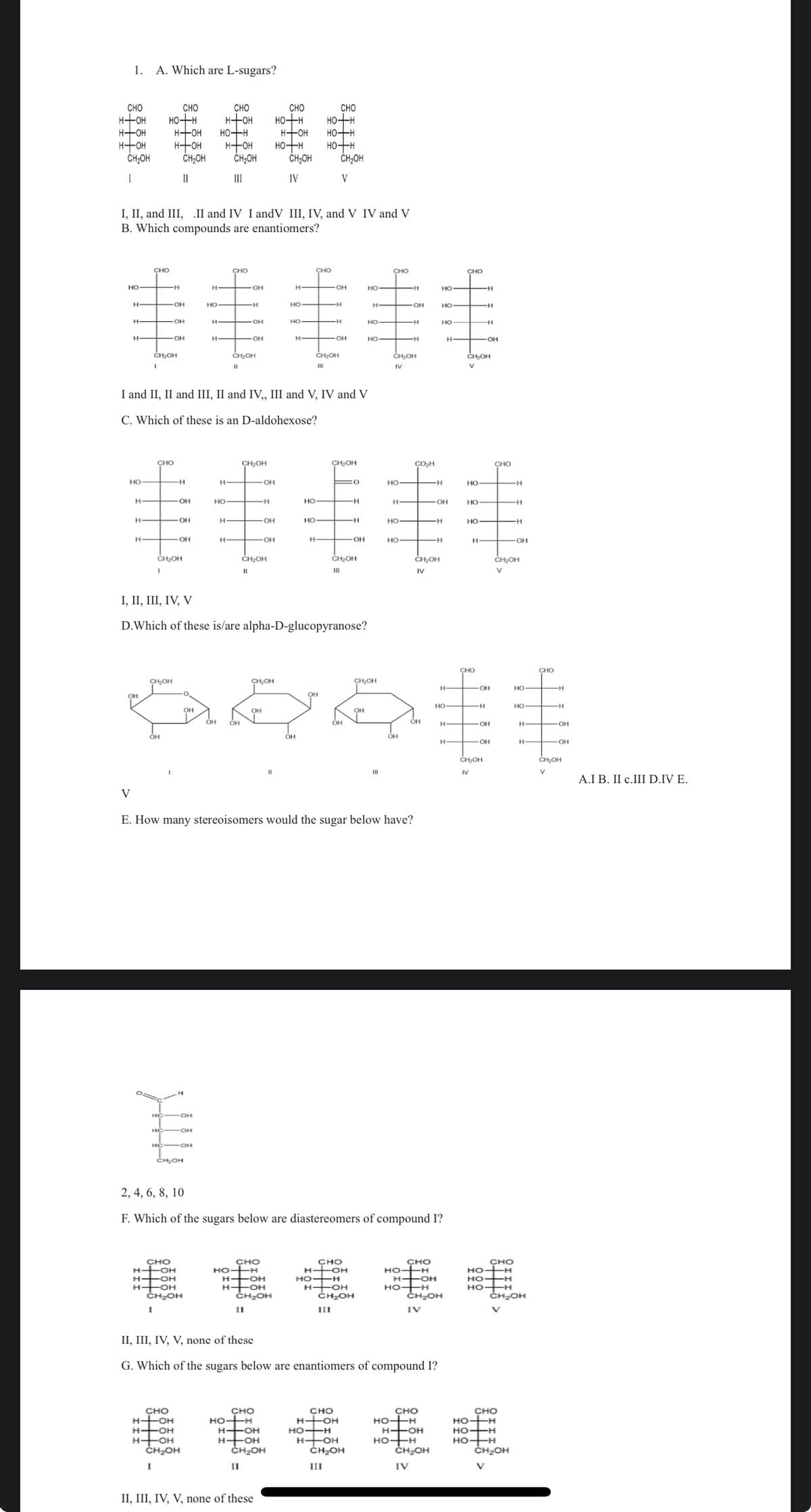 1.
CHO
н+он
но-н
н+он
CH2OH
I
но-
н
H—
V
HO
OH
H
H
H
A. Which are L-sugars?
CHO
CHO
HO H
I, II, and III, II and IV I andV III, IV, and V IV and V
B. Which compounds are enantiomers?
н-
CHO
.
CH₂OH
CH2OH
ОН
H-OH
нтон
O=C
.
OH
OH
НО
OH
CH₂OH
CH₂OH
II
-H
CHO
H-OH
H-OH
H-OH
OH
ОН
ОН
HC-OH
CHO
H-OH
-OH
H-OH
CH₂OH
CH₂OH
сH OH
OH
H
OH
HO
H
Н
I and II, II and III, II and IV,, III and V, IV and V
C. Which of these is an D-aldohexose?
нтон
НО
CHO
OH
н+он
H
Н
CH2OH
Ш
нтон но-н
CHO
OH
CH₂OH
II
H
-OH
CH₂OH
"
CH₂OH
CHO
Но +H
"I
"
OH
H
-OH
OH
H-OH
H-OH
CHO
HO-H
H-OH
H-OH
CHO
CH₂OH
нтон
но-н
II, III, IV, V, none of these
CH2OH
IV
CH₂OH
Н
НО
H
HO
CHO
но+н
НО
н+он
н+он
H
CHO
-OH
H
-Н
CH₂OH
II
CH₂OH
V
OH
E. How many stereoisomers would the sugar below have?
CH₂OH
H-OH
CH₂OH
III
CHO
H--OH
H-OH
H-OH
CH OH
III
0
I, II, III, IV, V
D. Which of these is/are alpha-D-glucopyranose?
CH₂OH
CH₂OH
OH
Dant
OH
OH
OH
OH
OH
"
CHO
H-OH
-н
-H
OH
H-OH
НО
CH OH
III
H
НО
CHO
2, 4, 6, 8, 10
F. Which of the sugars below are diastereomers of compound I?
HO-H
H
CH₂OH
IV
НО
HO
OH
н
OH
COH
II, III, IV, V, none of these
G. Which of the sugars below are enantiomers of compound I?
OH
-H
CH₂OH
IV
H
-OH
CHO
HO-H
H-OH
HO-H
НО
CHO
HO-H
H-OH
HO-H
CH₂OH
IV
НО
H
HO
CH₂OH
IV
H
H
CHO
н—+ OH
НО
CH₂OH
V
НО
HO
H
CHO
н
CH OH
IV
H
OH
OH
НО
НО
OH
CHO
CHO
Н
H
CH OH
V
CHO
но- -H
но- -H
HO-H
CH₂OH
V
H
OH
НО
H
HO-H
CH OH
CHO
-H
- OH
HOH
CH₂OH
V
A.I B. II c.III D.IV E.