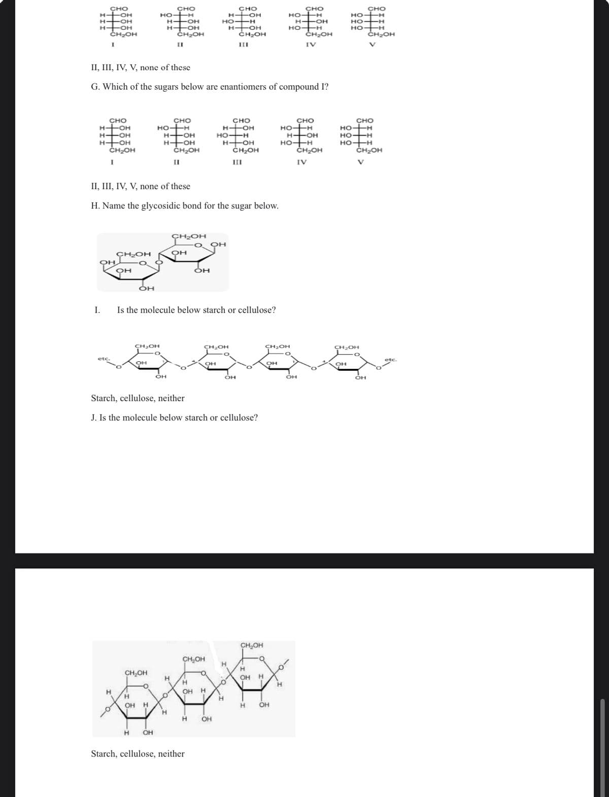 CHO
H--OH
HO-H
СЕЕЕЕ
H-OH
CH OH
III
CHO
HO-TH
H-OH
H-OH
CH₂OH
I.
CHO
HO-TH
H-OH
H-OH
II, III, IV, V, none of these
CH2OH
.
Он
CH₂OH
Н
о
G. Which of the sugars below are enantiomers of compound I?
OH
CHO
HO-H
CH₂OH
OH
Н
H-OH
CH₂OH
H--OH
II, III, IV, V, none of these
H. Name the glycosidic bond for the sugar below.
CH₂OH
Н OH
II
CHO
HO-H
OH
H-OH
H-OH
CH₂OH
II
CH2OH
он
Is the molecule below starch or cellulose?
CHO
H-OH
HO-H
OH
H-OH
адн
Starch, cellulose, neither
Starch, cellulose, neither
J. Is the molecule below starch or cellulose?
OH
CH OH
III
CH₂OH
OH
CH₂OH
Н
CH₂OH
H
O
H
ОН Н
H
OH H
орна
H
OH H
H ОН
н
Н ОН
OH
HO-H
CHO
HO-H
CH₂OH
O
H--OH
I. Н
CHO
HO-H
CH₂OH
HO-H
IV
H-OH
OH
CH₂OH
IV
Но
НО
OH
HO-H
CHO
CHO
HO-H
НО-Н
HO-H
сH OH
CH₂OH
CH₂OH
V
OH
etc.