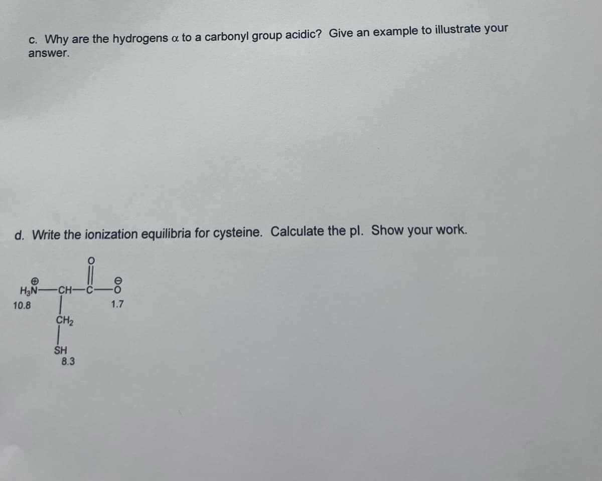 c. Why are the hydrogens a to a carbonyl group acidic? Give an example to illustrate your
answer.
d. Write the ionization equilibria for cysteine. Calculate the pl. Show your work.
H₂N-CH-
10.8
CH₂
SH
8.3
016
DO
1.7