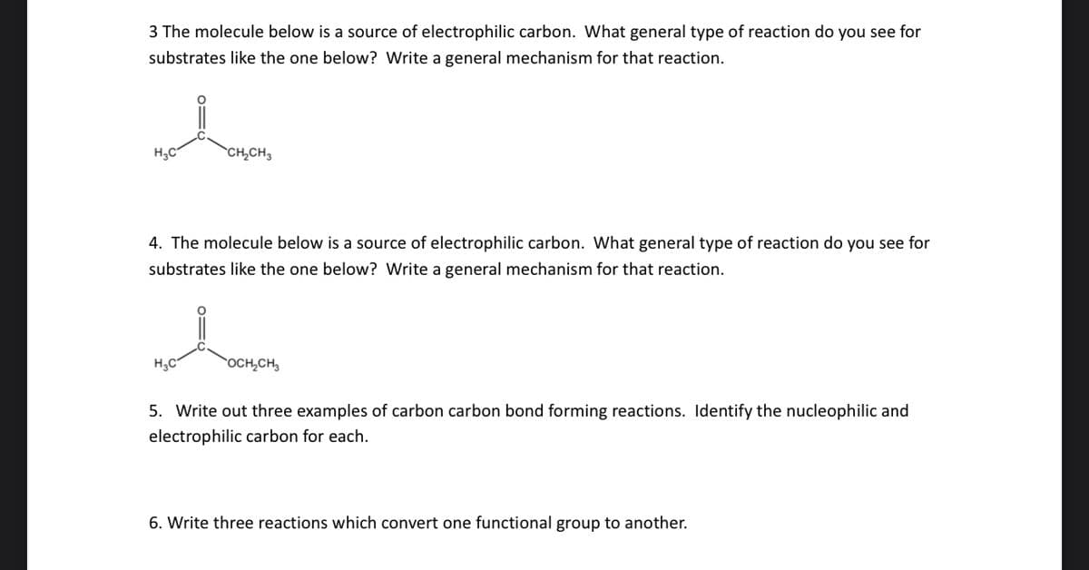 3 The molecule below is a source of electrophilic carbon. What general type of reaction do you see for
substrates like the one below? Write a general mechanism for that reaction.
H₂C
CH₂CH3
4. The molecule below is a source of electrophilic carbon. What general type of reaction do you see for
substrates like the one below? Write a general mechanism for that reaction.
H₂C
OCH₂CH₂
5. Write out three examples of carbon carbon bond forming reactions. Identify the nucleophilic and
electrophilic carbon for each.
6. Write three reactions which convert one functional group to another.