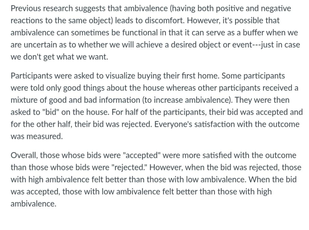 Previous research suggests that ambivalence (having both positive and negative
reactions to the same object) leads to discomfort. However, it's possible that
ambivalence can sometimes be functional in that it can serve as a buffer when we
are uncertain as to whether we will achieve a desired object or event---just in case
we don't get what we want.
Participants were asked to visualize buying their first home. Some participants
were told only good things about the house whereas other participants received a
mixture of good and bad information (to increase ambivalence). They were then
asked to "bid" on the house. For half of the participants, their bid was accepted and
for the other half, their bid was rejected. Everyone's satisfaction with the outcome
was measured.
Overall, those whose bids were "accepted" were more satisfied with the outcome
than those whose bids were "rejected." However, when the bid was rejected, those
with high ambivalence felt better than those with low ambivalence. When the bid
was accepted, those with low ambivalence felt better than those with high
ambivalence.