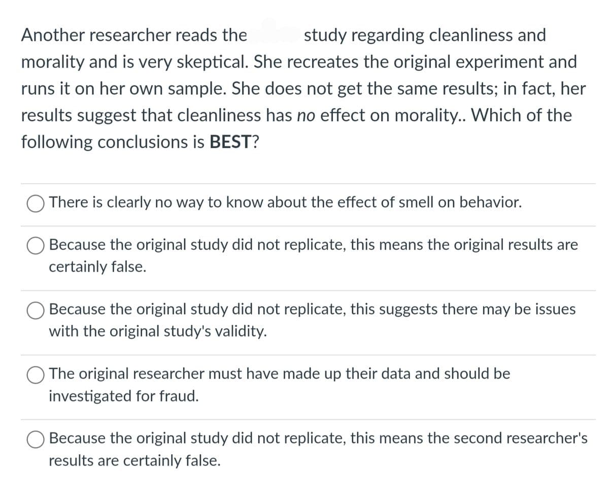 Another researcher reads the study regarding cleanliness and
morality and is very skeptical. She recreates the original experiment and
runs it on her own sample. She does not get the same results; in fact, her
results suggest that cleanliness has no effect on morality.. Which of the
following conclusions is BEST?
O There is clearly no way to know about the effect of smell on behavior.
Because the original study did not replicate, this means the original results are
certainly false.
Because the original study did not replicate, this suggests there may be issues
with the original study's validity.
O The original researcher must have made up their data and should be
investigated for fraud.
Because the original study did not replicate, this means the second researcher's
results are certainly false.