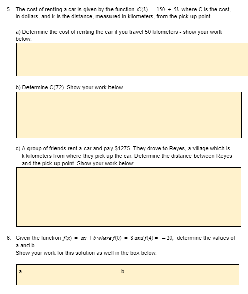 5. The cost of renting a car is given by the function C(k) = 150 + 5k where C is the cost,
in dollars, and k is the distance, measured in kilometers, from the pick-up point.
a) Determine the cost of renting the car if you travel 50 kilometers - show your work
below.
b) Determine C(72). Show your work below.
c) A group of friends rent a car and pay $1275. They drove to Reyes, a village which is
k kilometers from where they pick up the car. Determine the distance between Reyes
and the pick-up point. Show your work below.
6. Given the function f(x) = ax +b where f(0) = 8 and f(4) = - 20, determine the values of
a and b.
Show your work for this solution as well in the box below.
a =
b =
