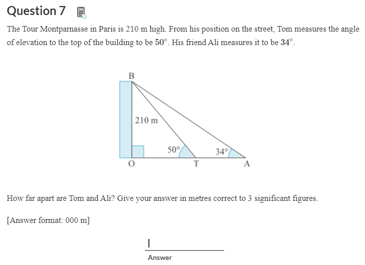 Question 7 E
The Tour Montparnasse in Paris is 210 m high. From his position on the street, Tom measures the angle
of elevation to the top of the building to be 50°. His friend Ali measures it to be 34°.
| 210 m
50°
34°
T
A
How far apart are Tom and Ali? Give your answer in metres correct to 3 significant figures.
[Answer format: 000 m]
Answer
