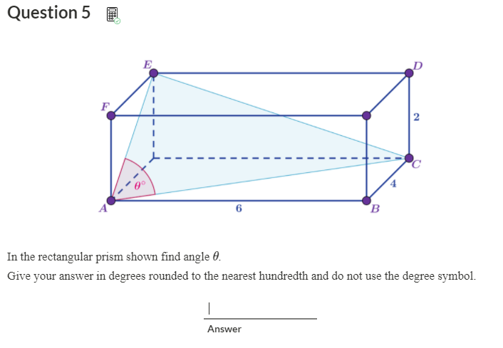 Question 5
E
F
A
6
B
In the rectangular prism shown find angle 0.
Give your answer in degrees rounded to the nearest hundredth and do not use the degree symbol.
Answer
2.
4.
