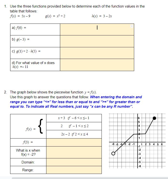 1. Use the three functions provided below to determine each of the function values in the
table that follows:
f(x) = 5x – 9
g(x) = x +2
h(x)
= 3- 2x
a) f(6) :
b) g(- 3) =
c) g(1) +2 - h(5)
d) For what value of x does
h(x) =- 11
2. The graph below shows the piecewise function y = f(x).
Use this graph to answer the questions that follow. When entering the domain and
range you can type "<=" for less than or equal to and ">=" for greater than or
equal to. To indicate all Real numbers, just say "x can be any R number".
x+3 if - 6<x<1
{
2
if -1<x<2
4
f(x) =
2x – 2 if 2 <xs4
f(3) =
-6 -5 -43 -2 -1
1 2 3 4 5 6
-1
-2
-3
What is x when
f(x) = -2?
Domain:
-5
Range:
%3B
