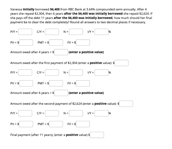 Vanessa initially borrowed $6,400 from RBC Bank at 3.64% compounded semi-annually. After 4
years she repaid $2,304, then 6 years after the $6,400 was initially borrowed she repaid $2,624. If
she pays off the debt 11 years after the $6,400 was initially borrowed, how much should her final
payment be to clear the debt completely? Round all answers to two decimal places if necessary.
P/Y =
CY =
N =
I/Y =
PV = $
PMT = $
FV = $
Amount owed after 4 years = $
(enter a positive value)
Amount owed after the first payment of $2,304 (enter a positive value): $
P/Y =
CN =
I/Y =
N =
%
PV = $
PMT = $
FV = $
Amount owed after 6 years = $
(enter a positive value)
Amount owed after the second payment of $2,624 (enter a positive value): $
P/Y =
C/Y =
N =
I/Y =
PV = $
PMT = $
FV = $
Final payment (after 11 years); (enter a positive value) $
