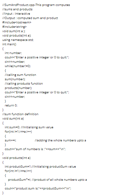 //SumAndProduct.cpp-This program computes
//sums and products
//Input : Interactive
//Output : computed sum and product
#include<iostream>
#include<string>
void sum(int a ):
void products(int a):
using namespace std;
int main()
{
int number;
cout<<"Enter a positive integer or 0 to quit:":
cin>>number;
while(number!=0)
{
l/calling sum function
sum(number):
I/calling products function
products(number):
cout<<"Enter a positive integer or 0 to quit:":
cin>>number;
return 0;
}
//sum function definition
void sum(int a)
{
int sum=0; //Initialising sum value
for(int i=1;i<=a;i++)
{
sum+ei;
lladding the whole numbers upto a
}
cout<<"sum of numbers is :"<<sum<<"\n":
void products(int a)
{
int productSum=1://Initialising productSum value
for(int i=1;i<=a;i++)
productSum*=i; //product of all whole numbers upto a
cout<<"product sum is:"<<productSum<<"\n";
}
