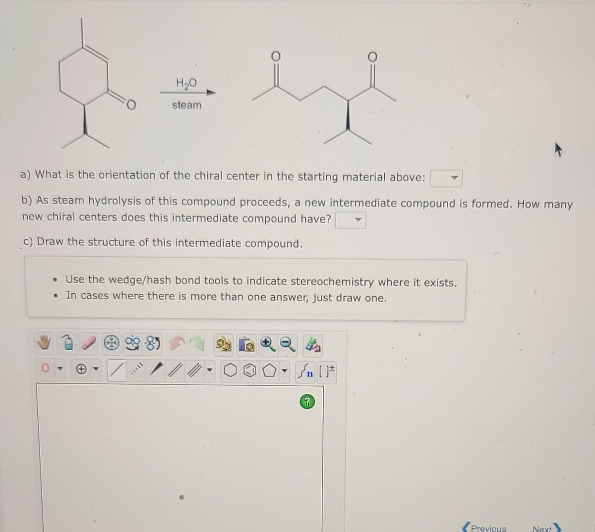 H20
steam
a) What is the orientation of the chiral center in the starting material above:
b) As steam hydrolysis of this compound proceeds, a new intermediate compound is formed. How many
new chiral centers does this intermediate compound have?
c) Draw the structure of this intermediate compound.
Use the wedge/hash bond tools to indicate stereochemistry where it exists.
In cases where there is more than one answer, just draw one.
Previous
Next
