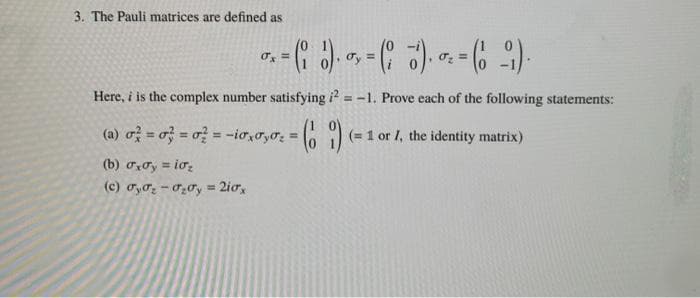 3. The Pauli matrices are defined as
Here, i is the complex number satisfying i? = -1. Prove each of the following statements:
(a) o= o = o? = -io,o,o; = (=1 or I, the identity matrix)
%3D
(b) oơy = iơ,
(c) Tyo; - 020y = 2iox
!!
