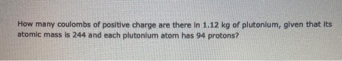 How many coulombs of positive charge are there in 1.12 kg of plutonium, given that its
atomic mass is 244 and each plutonium atom has 94 protons?
