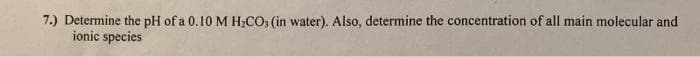 7.) Determine the pH of a 0.10 M H;CO, (in water). Also, determine the concentration of all main molecular and
ionic species
