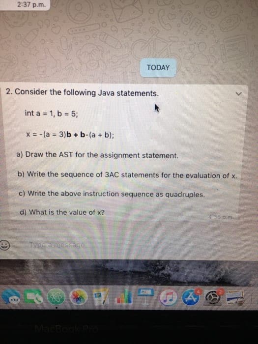 BFF
2:37 p.m.
TODAY
2. Consider the following Java statements.
int a = 1, b = 5;
x = -(a = 3)b + b-(a + b);
a) Draw the AST for the assignment statement.
b) Write the sequence of 3AC statements for the evaluation of x.
c) Write the above instruction sequence as quadruples.
4:35 p.m.
d) What is the value of x?
Type a nuessage
MarBook Po
