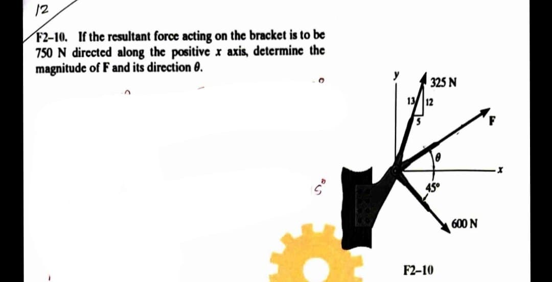 12
F2-10. If the resultant force acting on the bracket is to be
750 N directed along the positive x axis, determine the
magnitude of F and its direction 0.
85
y
325 N
13 12
45°
F2-10
600 N
-X