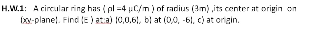 H.W.1: A circular ring has ( pl =4 µC/m ) of radius (3m) ,its center at origin on
(xy-plane). Find (E ) at:a) (0,0,6), b) at (0,0, -6), c) at origin.
