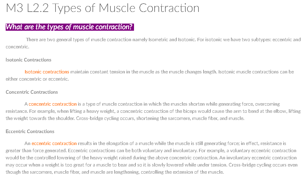 M3 L2.2 Types of Muscle Contraction
What are the types of muscle contraction?
There are two general types of muscle contraction namely Isometric and Isotonic. For isotonic we have two subtypes: eccentric and
concentric.
Isotonic Contractions
Isotonic contractions maintain constant tension in the muscle as the muscle changes length. Isotonic muscle contractions can be
either concentric or eccentric.
Concentric Contractions
A concentric contraction is a type of muscle contraction in which the muscles shorten while generating force, overcoming
resistance. For example, when lifting a heavy weight, a concentric contraction of the biceps would cause the arm to bend at the elbow, lifting
the weight towards the shoulder. Cross-bridge cycling occurs, shortening the sarcomere, muscle fiber, and muscle.
Eccentric Contractions
An eccentric contraction results in the elongation of a muscle while the muscle is still generating force; in effect, resistance is
greater than force generated. Eccentric contractions can be both voluntary and involuntary. For example, a voluntary eccentric contraction
would be the controlled lowering of the heavy weight raised during the above concentric contraction. An involuntary eccentric contraction
may occur when a weight is too great for a muscle to bear and so it is slowly lowered while under tension. Cro55-bridge cycling occurs even
though the sarcomere, muscle fiber, and muscle are lengthening, controlling the extension of the muscle.
