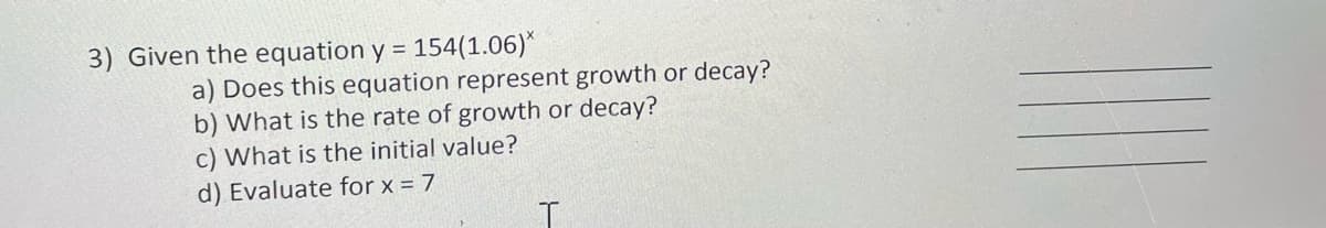3) Given the equation y = 154(1.06)*
a) Does this equation represent growth or decay?
b) What is the rate of growth or decay?
c) What is the initial value?
d) Evaluate for x = 7

