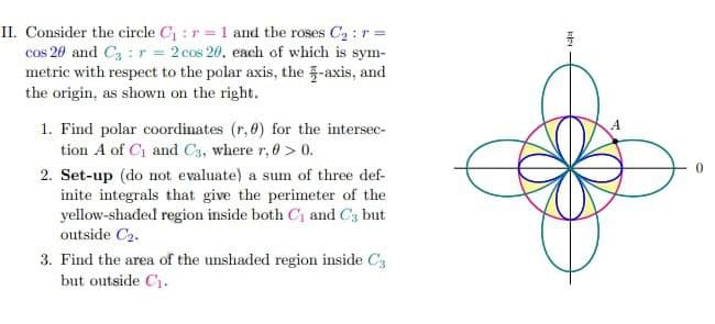 II. Consider the circle C₁: r = 1 and the roses C₂: r =
cos 20 and C3 = r = 2 cos 20, each of which is sym-
metric with respect to the polar axis, the -axis, and
the origin, as shown on the right.
1. Find polar coordinates (r,0) for the intersec-
tion A of C₁ and C3, where r, 0 > 0.
2. Set-up (do not evaluate) a sum of three def-
inite integrals that give the perimeter of the
yellow-shaded region inside both C₁ and C3 but
outside C₂.
3. Find the area of the unshaded region inside C3
but outside C₁.
k
A
0