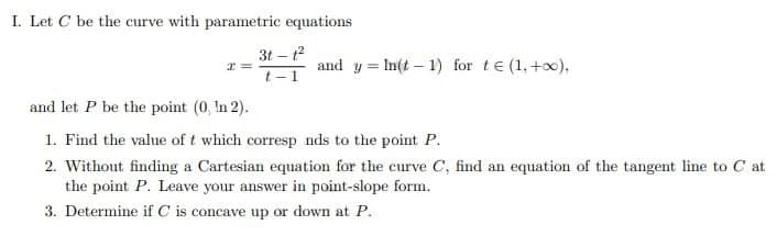 I. Let C be the curve with parametric equations
3t-1²
x=
and yIn(t-1) for t€ (1+0),
t-1
and let P be the point (0, In 2).
1. Find the value of t which corresp nds to the point P.
2. Without finding a Cartesian equation for the curve C, find an equation of the tangent line to C at
the point P. Leave your answer in point-slope form.
3. Determine if C is concave up or down at P.