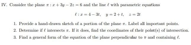 IV. Consider the plane : +3y - 2z = 6 and the line with parametric equations
l:x=4-3t, y=2+t, z = 2t
1. Provide a hand-drawn sketch of a portion of the plane 7. Label all important points.
2. Determine if intersects. If it does, find the coordinates of their point (s) of intersection.
3. Find a general form of the equation of the plane perpendicular to and containing l.