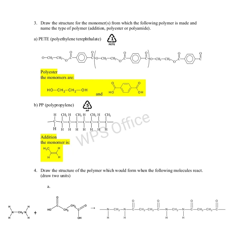 3. Draw the structure for the monomer(s) from which the following polymer is made and
name the type of polymer (addition, polyester or polyamide).
a) PETE (polyethylene terephthalate) 4
PETE
0-CH,-CH;
-CH2
Polyester
the monomers are:
но-сн-сн,—он
но
and
b) PP (polypropylene)
PP
H CH; H CH; H CH; H CH;
H H H H H
H.
WPS Office
Addition
the monomer is:
H3C
H
H
4. Draw the structure of the polymer which would form when the following molecules react.
(draw two units)
a.
CH2
но
CH2
-CH -
-CH,-CH2-C
-N-CH,-N-
-CH2-CH2-C-
CH2-N
он
