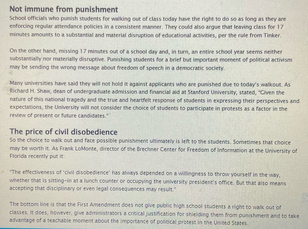 Not immune from punishment
School officials who punish students for walking out of class today have the right to do so as long as they are
enforcing regular attendance policies in a consistent manner. They could also argue that leaving class for 17
minutes amounts to a substantial and material disruption of educational activities, per the rule from Tinker.
On the other hand, missing 17 minutes out of a school day and, in turn, an entire school year seems neither
substantially nor materially disruptive. Punishing students for a brief but important moment of political activism
may be sending the wrong message about freedom of speech in a democratic society.
Many universities have said they will not hold it against applicants who are punished due to today's walkout. As
Richard H. Shaw, dean of undergraduate admission and financial aid at Stanford University, stated, "Given the
nature of this national tragedy and the true and heartfelt response of students in expressing their perspectives and
expectations, the University will not consider the choice of students to participate in protests as a factor in the
review of present or future candidates."
The price of civil disobedience
So the choice to walk out and face possible punishment ultimately is left to the students. Sometimes that choice
may be worth it. As Frank LoMonte, director of the Brechner Center for Freedom of Information at the University of
Florida recently put it:
"The effectiveness of 'civil disobedience' has always depended on a willingness to throw yourself in the way,
whether that is sitting-in at a lunch counter or occupying the university president's office. But that also means
accepting that disciplinary or even legal consequences may result."
The bottom line is that the First Amendment does not give public high school students a right to walk out of
classes. It does, however, give administrators a critical justification for shielding them from punishment and to take
advantage of a teachable moment about the importance of political protest in the United States.