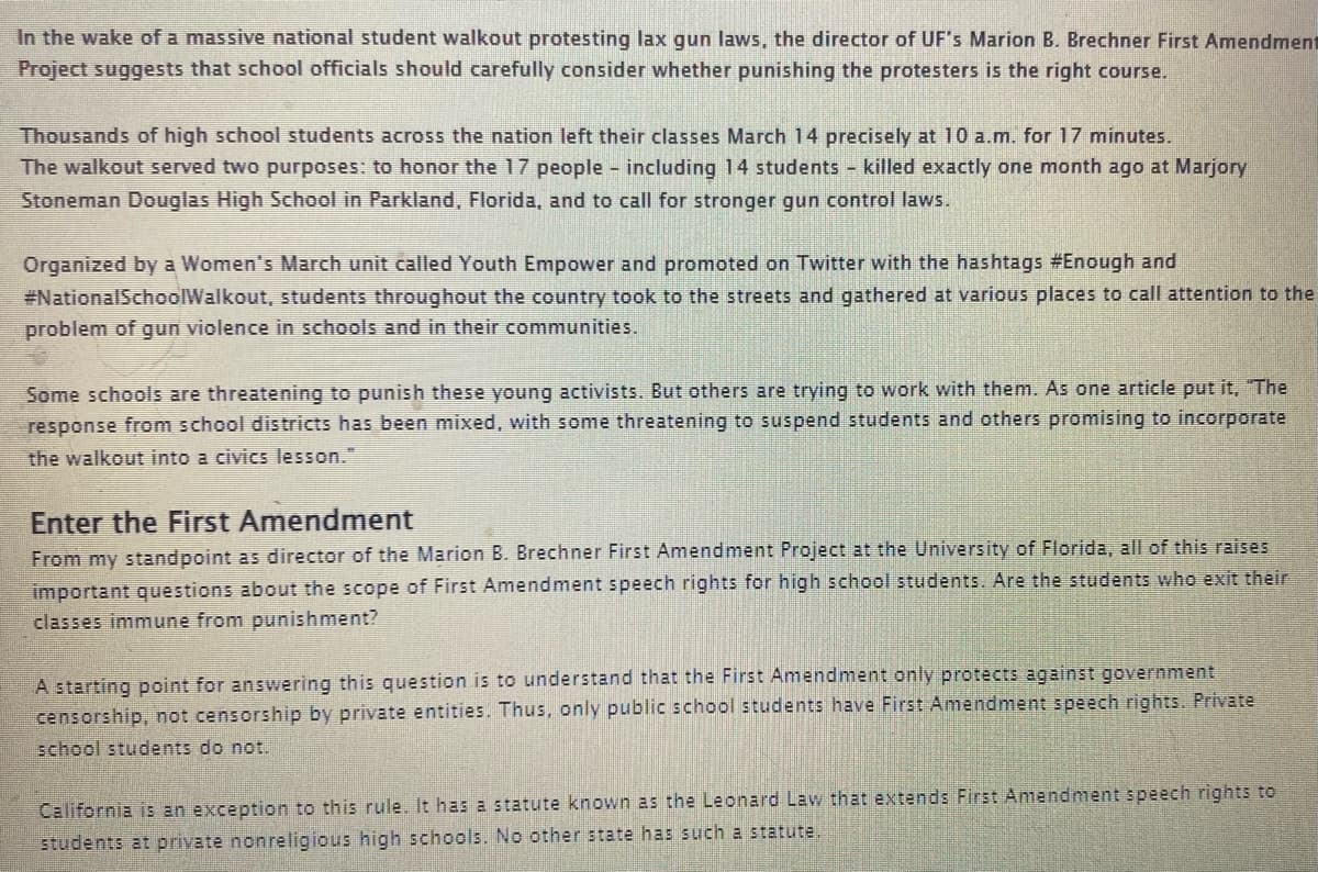 In the wake of a massive national student walkout protesting lax gun laws, the director of UF's Marion B. Brechner First Amendment
Project suggests that school officials should carefully consider whether punishing the protesters is the right course.
Thousands of high school students across the nation left their classes March 14 precisely at 10 a.m. for 17 minutes.
The walkout served two purposes: to honor the 17 people - including 14 students - killed exactly one month ago at Marjory
Stoneman Douglas High School in Parkland, Florida, and to call for stronger gun control laws.
Organized by a Women's March unit called Youth Empower and promoted on Twitter with the hashtags #Enough and
#National SchoolWalkout, students throughout the country took to the streets and gathered at various places to call attention to the
problem of gun violence in schools and in their communities.
Some schools are threatening to punish these young activists. But others are trying to work with them. As one article put it. "The
response from school districts has been mixed, with some threatening to suspend students and others promising to incorporate
the walkout into a civics lesson."
Enter the First Amendment
From my standpoint as director of the Marion B. Brechner First Amendment Project at the University of Florida, all of this raises
important questions about the scope of First Amendment speech rights for high school students. Are the students who exit their
classes immune from punishment?
A starting point for answering this question is to understand that the First Amendment only protects against government
censorship, not censorship by private entities. Thus, only public school students have First Amendment speech rights. Private
school students do not.
California is an exception to this rule. It has a statute known as the Leonard Law that extends First Amendment speech rights to
students at private nonreligious high schools. No other state has such a statute.