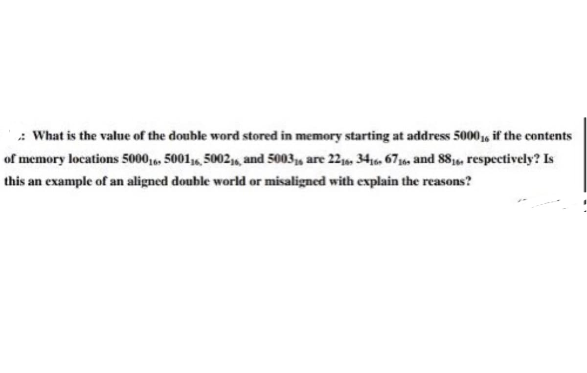 : What is the value of the double word stored in memory starting at address 5000, if the contents
of memory locations 5000,, 5001, 5002,, and 5003, are 22, 34,6 67, and 881, respectively? Is
this an example of an aligned double world or misaligned with explain the reasons?
