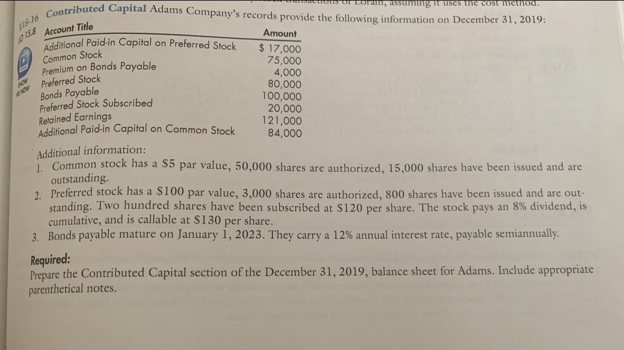 E15-16 Contributed Capital Adams Company's records provide the following information on December 31, 2019:
in, assuming it uses the cost method.
10 15.8
Account Title
Additional Paid-in Capital on Preferred Stock
Amount
Common Stock
Premium on Bonds Payable
Preferred Stock
Bonds Payable
Preferred Stock Subscribed
Retained Earnings
Additional Paid-in Capital on Common Stock
$ 17,000
75,000
4,000
80,000
100,000
20,000
121,000
84,000
SHOW
ME HOW
Additional information:
1. Common stock has a $5 par value, 50,000 shares are authorized, 15,000 shares have been issued and are
outstanding.
2. Preferred stock has a $100 par value, 3,000 shares are authorized, 800 shares have been issued and are out-
standing. Two hundred shares have been subscribed at $120 per share. The stock pays an 8% dividend, is
cumulative, and is callable at $130 per share.
3. Bonds payable mature on January 1, 2023. They carry a 12% annual interest rate, payable semiannually.
Required:
Prepare the Contributed Capital section of the December 31, 2019, balance sheet for Adams. Include appropriate
parenthetical notes.
