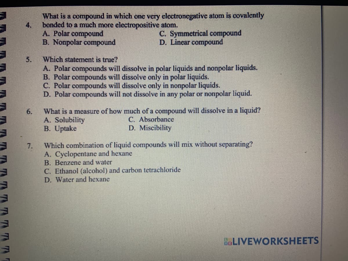 ATTTE
4.
5.
6.
7.
What is a compound in which one very electronegative atom is covalently
bonded to a much more electropositive atom.
A. Polar compound
B. Nonpolar compound
C. Symmetrical compound
D. Linear compound
Which statement is true?
A. Polar compounds will dissolve in polar liquids and nonpolar liquids.
B. Polar compounds will dissolve only in polar liquids.
C. Polar compounds will dissolve only in nonpolar liquids.
D. Polar compounds will not dissolve in any polar or nonpolar liquid.
What is a measure of how much of a compound will dissolve in a liquid?
A. Solubility
C. Absorbance
B. Uptake
D. Miscibility
Which combination of liquid compounds will mix without separating?
A. Cyclopentane and hexane
B. Benzene and water
C. Ethanol (alcohol) and carbon tetrachloride
D. Water and hexane
BLIVEWORKSHEETS