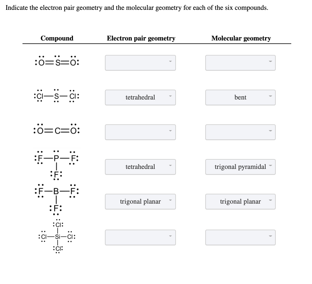 Indicate the electron pair geometry and the molecular geometry for each of the six compounds.
Compound
Electron pair geometry
Molecular geometry
:ö=s=0:
:CI
Ci:
tetrahedral
bent
:ö=c=ö:
一一
tetrahedral
trigonal pyramidal
:F-B-
trigonal planar
trigonal planar
:F:
CI:
:CI
