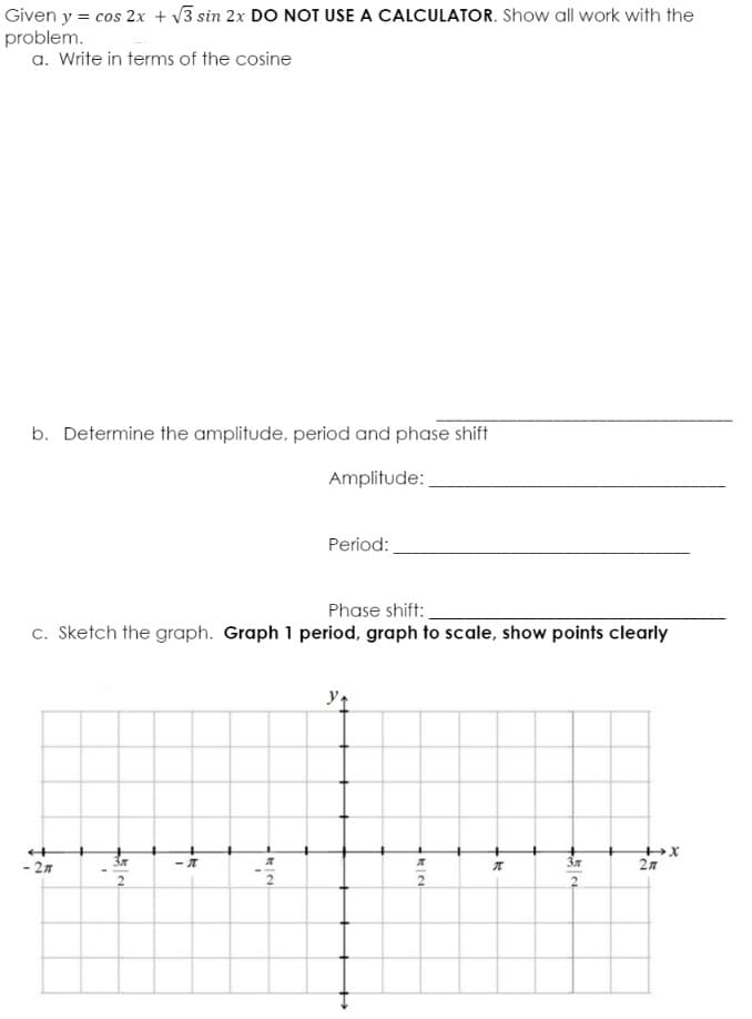 Given y = cos 2x + v3 sin 2x DO NOT USE A CALCULATOR. Show all work with the
problem.
a. Write in terms of the cosine
b. Determine the amplitude, period and phase shift
Amplitude:
Period:
Phase shift:
c. Sketch the graph. Graph 1 period, graph to scale, show points clearly
y
- 27
2n
