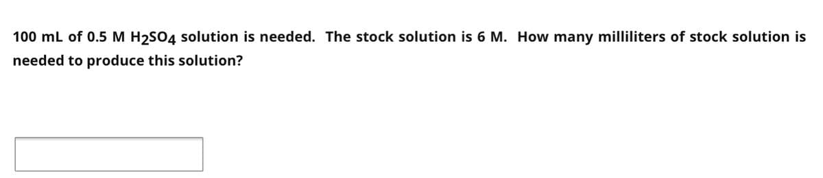 100 mL of 0.5 M H2SO4 solution is needed. The stock solution is 6 M. How many milliliters of stock solution is
needed to produce this solution?
