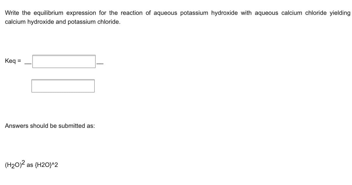 Write the equilibrium expression for the reaction of aqueous potassium hydroxide with aqueous calcium chloride yielding
calcium hydroxide and potassium chloride.
Keq =
Answers should be submitted as:
(H20)2 as {H2O}^2
