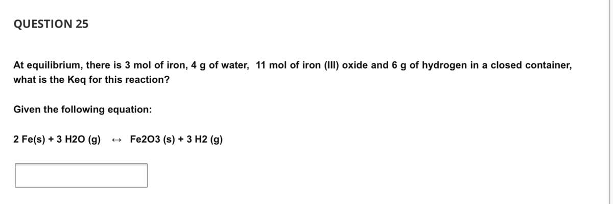 QUESTION 25
At equilibrium, there is 3 mol of iron, 4 g of water, 11 mol of iron (III) oxide and 6 g of hydrogen in a closed container,
what is the Keq for this reaction?
Given the following equation:
2 Fe(s) + 3 H20 (g)
Fe203 (s) + 3 H2 (g)
