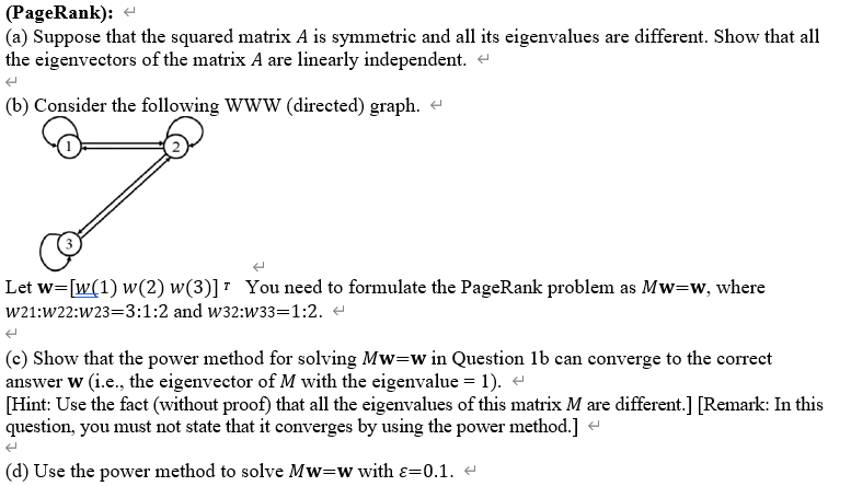 (PageRank):
(a) Suppose that the squared matrix A is symmetric and all its eigenvalues are different. Show that all
the eigenvectors of the matrix A are linearly independent. -
(b) Consider the following WWW (directed) graph.
Let w=[w(1) w(2) w(3)] " You need to formulate the PageRank problem as Mw=w, where
W21:W22:W23=3:1:2 and w32:w33=1:2.
(c) Show that the power method for solving Mw=w in Question 1b can converge to the correct
answer w (i.e., the eigenvector of M with the eigenvalue = 1). -
[Hint: Use the fact (without proof) that all the eigenvalues of this matrix M are different.] [Remark: In this
question, you must not state that it converges by using the power method.] e
(d) Use the power method to solve Mw=wwith ɛ=0.1. e
