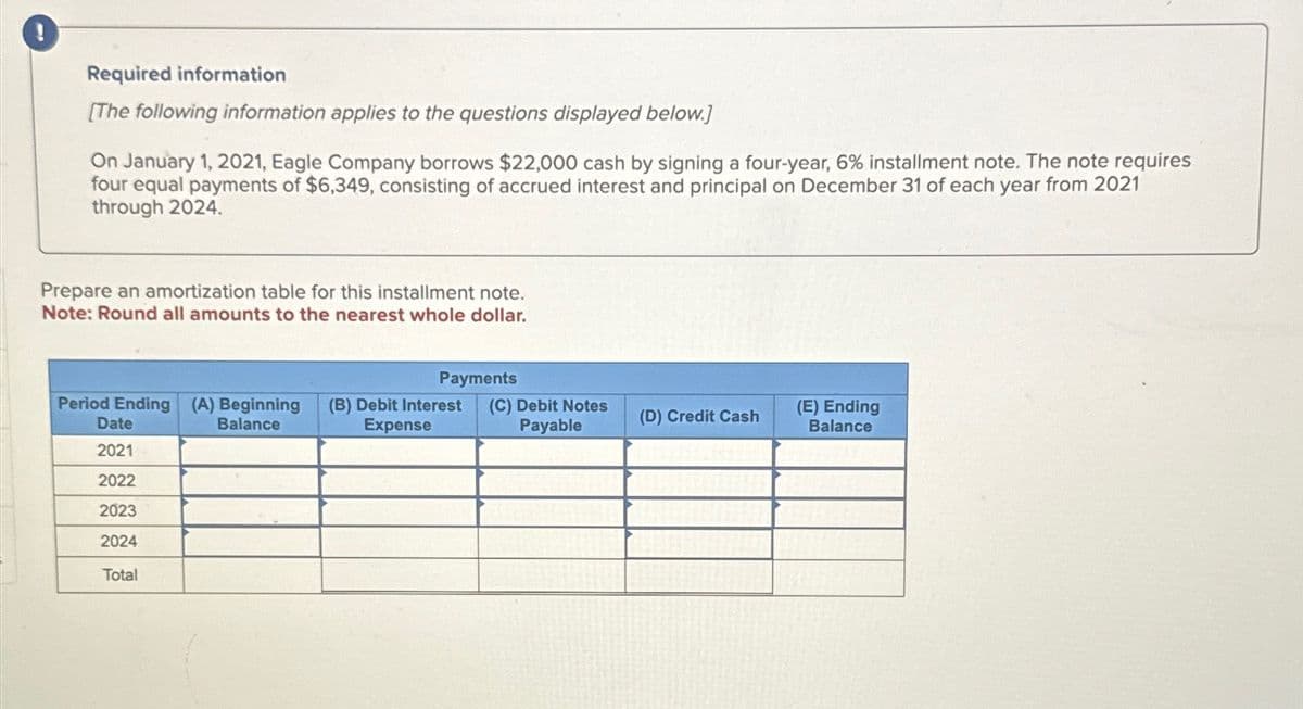 !
Required information
[The following information applies to the questions displayed below.]
On January 1, 2021, Eagle Company borrows $22,000 cash by signing a four-year, 6% installment note. The note requires
four equal payments of $6,349, consisting of accrued interest and principal on December 31 of each year from 2021
through 2024.
Prepare an amortization table for this installment note.
Note: Round all amounts to the nearest whole dollar.
Payments
Period Ending (A) Beginning (B) Debit Interest (C) Debit Notes
Expense
Payable
Balance
Date
2021
2022
2023
2024
Total
(D) Credit Cash
(E) Ending
Balance