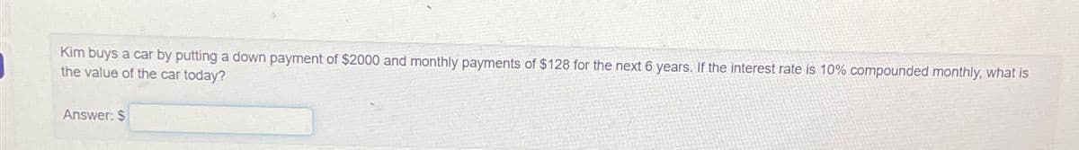 Kim buys a car by putting a down payment of $2000 and monthly payments of $128 for the next 6 years. If the interest rate is 10% compounded monthly, what is
the value of the car today?
Answer: $