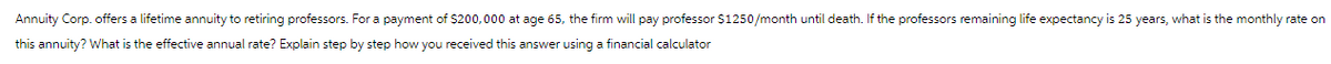 Annuity Corp. offers a lifetime annuity to retiring professors. For a payment of $200,000 at age 65, the firm will pay professor $1250/month until death. If the professors remaining life expectancy is 25 years, what is the monthly rate on
this annuity? What the effective annual rate? Explain step by step how you received this answer using a financial calculator