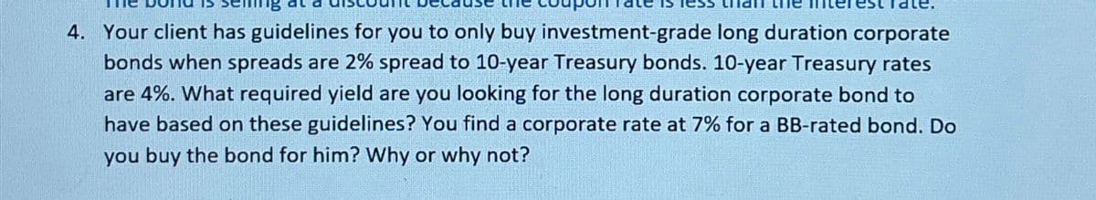 eining
4. Your client has guidelines for you to only buy investment-grade long duration corporate
bonds when spreads are 2% spread to 10-year Treasury bonds. 10-year Treasury rates
are 4%. What required yield are you looking for the long duration corporate bond to
have based on these guidelines? You find a corporate rate at 7% for a BB-rated bond. Do
you buy the bond for him? Why or why not?